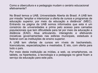 Como a cibercultura e a pedagogia mudam o cenário educacional
efetivamente?
No Brasil temos a UAB, Universidade Aberta do Brasil. A UAB tem
por missão “ampliar e interiorizar a oferta de cursos e programas de
educação superior, por meio da educação a distância” (MEC).
Entrando na página da UAB somos informados que esta é um
consórcio de universidades e prima pelo acesso para camadas
populacionais que tem dificuldade para tal por meio da educação a
distância (EAD). Atua articulando, interagindo e efetivando
iniciativas governamentais nas esferas municipais, estaduais e
federal com as instituições de ensino superior.
A UAB tem ofertas de cursos em níveis de bacharelado,
licenciaturas, especializações e mestrados. E isto, com oferta para
todo o país.
Por meio desta instituição as mídias, a web, os smartphones, os
tablets, os hipertextos, a tecnologia e a pedagogia no geral ficam a
serviço da educação para este país.
 
