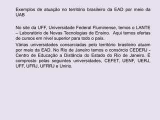 Exemplos de atuação no território brasileiro da EAD por meio da
UAB
No site da UFF, Universidade Federal Fluminense, temos o LANTE
– Laboratório de Novas Tecnologias de Ensino. Aqui temos ofertas
de cursos em nível superior para todo o país.
Várias universidades consorciadas pelo território brasileiro atuam
por meio da EAD. No Rio de Janeiro temos o consórcio CEDERJ -
Centro de Educação a Distância do Estado do Rio de Janeiro. É
comprosto pelas seguintes universidades, CEFET, UENF, UERJ,
UFF, UFRJ, UFRRJ e Unirio.
 