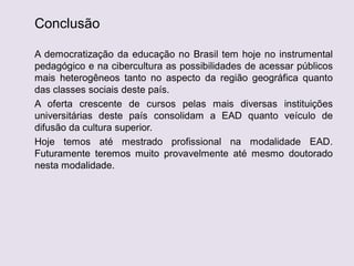 Conclusão
A democratização da educação no Brasil tem hoje no instrumental
pedagógico e na cibercultura as possibilidades de acessar públicos
mais heterogêneos tanto no aspecto da região geográfica quanto
das classes sociais deste país.
A oferta crescente de cursos pelas mais diversas instituições
universitárias deste país consolidam a EAD quanto veículo de
difusão da cultura superior.
Hoje temos até mestrado profissional na modalidade EAD.
Futuramente teremos muito provavelmente até mesmo doutorado
nesta modalidade.
 
