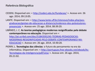Referência Bibliográfica
CEDERJ. Disponível em: < http://cederj.edu.br/fundacao/ >. Acesso em: 26
ago. 2014, 09:13:05.
LANTE. Disponível em: < http://www.lante.uff.br/sitenovo/index.php/pos-
graduacao/gestao-de-educacao-a-distancia/endereco-dos-polostutores-
presenciais >. Acesso em: 25 ago. 2014, 08:39:20.
LIBÂNEO, J. C. As teorias pedagógicas modernas resignificadas pelo debate
contemporâneo na educação. Disponível em <
http://pt.scribd.com/doc/51843592/AS-TEORIAS-PEDAGOGICAS-
MODERNAS-RESIGINIFICADAS-PELO-DEBATE-CONTEMPORANEO-NA-
EDUCACAO >. Acesso em: 26 ago. 2014, 10:30:20.
PIERRY, L. Tecnologias das ciências: o futuro do pensamento na era da
informática. Disponível em: < http://portugues.free-ebooks.net/ebook/As-
Tecnologias-da-Inteligencia/pdf/view >. Acesso em: 26 ago. 2014,
05:21:02.
 