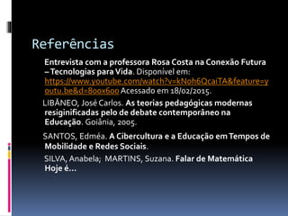 Referências
Entrevista com a professora Rosa Costa na Conexão Futura
–Tecnologias para Vida. Disponível em:
https://www.youtube.com/watch?v=kNoh6QcaiTA&feature=y
outu.be&d=800x600 Acessado em 18/02/2015.
LIBÂNEO, José Carlos. As teorias pedagógicas modernas
resiginificadas pelo de debate contemporâneo na
Educação. Goiânia, 2005.
SANTOS, Edméa. A Cibercultura e a Educação emTempos de
Mobilidade e Redes Sociais.
SILVA, Anabela; MARTINS, Suzana. Falar de Matemática
Hoje é...
 