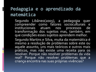 Pedagogia e o aprendizado da
matemática
Segundo Libâneo(2005), a pedagogia quer
compreender como fatores socioculturais e
institucionais atuam nos processos de
transformação dos sujeitos mas, também, em
que condições esses sujeitos aprendem melhor.
Segundo Martins e Silva, muita da matemática é
mesmo a resolução de problemas sobre este ou
aquele assunto, uns mais teóricos e outros mais
práticos, mas não existe uma receita para os
resolver. Porque não resolver problemas da vida
real? Porque não resolver problemas que a
criança encontra nas suas próprias vivências?
 