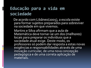 Educação para a vida em
sociedade
De acordo com Libâneo(2005), a escola existe
para formar sujeitos preparados para sobreviver
na sociedade em que vivemos.
Martins e Silva afirmam que a aula de
Matemática deve tornar-se um dos (melhores)
locais para preparar os indivíduos que a
sociedade atual exige. Deste modo, os
professores só podem dar resposta a estas novas
exigências e responsabilidades através de uma
inovação curricular, de uma nova concepção
pedagógica e de uma correta aplicação de
materiais.
 