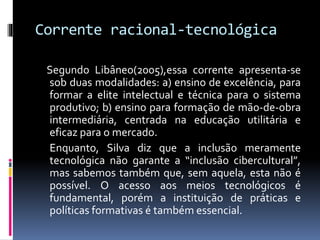 Corrente racional-tecnológica
Segundo Libâneo(2005),essa corrente apresenta-se
sob duas modalidades: a) ensino de excelência, para
formar a elite intelectual e técnica para o sistema
produtivo; b) ensino para formação de mão-de-obra
intermediária, centrada na educação utilitária e
eficaz para o mercado.
Enquanto, Silva diz que a inclusão meramente
tecnológica não garante a “inclusão cibercultural”,
mas sabemos também que, sem aquela, esta não é
possível. O acesso aos meios tecnológicos é
fundamental, porém a instituição de práticas e
políticas formativas é também essencial.
 