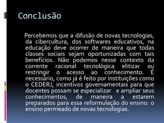Conclusão
Percebemos que a difusão de novas tecnologias,
da cibercultura, dos softwares educativos, na
educação deve ocorrer de maneira que todas
classes sociais sejam oportunizadas com tais
benefícios. Não podemos nesse contexto da
corrente racional tecnológica elitizar ou
restringir o acesso ao conhecimento. É
necessário, como já é feito por instituições como
o CEDERJ, incentivos governamentais para que
docentes possam se especializar e ampliar seus
conhecimentos, de maneira a estarem
preparados para essa reformulação do ensino: o
ensino permeado de novas tecnologias.
 