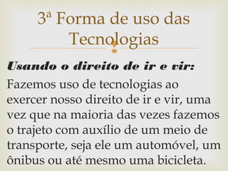 
Usando o direito de ir e vir:
Fazemos uso de tecnologias ao
exercer nosso direito de ir e vir, uma
vez que na maioria das vezes fazemos
o trajeto com auxílio de um meio de
transporte, seja ele um automóvel, um
ônibus ou até mesmo uma bicicleta.
3ª Forma de uso das
Tecnologias
 