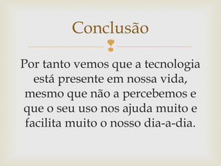 
Por tanto vemos que a tecnologia
está presente em nossa vida,
mesmo que não a percebemos e
que o seu uso nos ajuda muito e
facilita muito o nosso dia-a-dia.
Conclusão
 