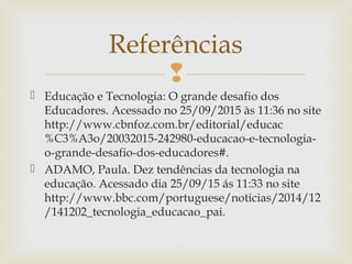 
 Educação e Tecnologia: O grande desafio dos
Educadores. Acessado no 25/09/2015 às 11:36 no site
http://www.cbnfoz.com.br/editorial/educac
%C3%A3o/20032015-242980-educacao-e-tecnologia-
o-grande-desafio-dos-educadores#.
 ADAMO, Paula. Dez tendências da tecnologia na
educação. Acessado dia 25/09/15 ás 11:33 no site
http://www.bbc.com/portuguese/noticias/2014/12
/141202_tecnologia_educacao_pai.
Referências
 