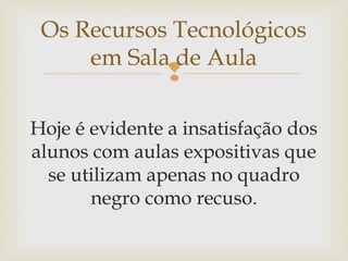 
Hoje é evidente a insatisfação dos
alunos com aulas expositivas que
se utilizam apenas no quadro
negro como recuso.
Os Recursos Tecnológicos
em Sala de Aula
 