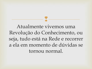 
Atualmente vivemos uma
Revolução do Conhecimento, ou
seja, tudo está na Rede e recorrer
a ela em momento de dúvidas se
tornou normal.
 