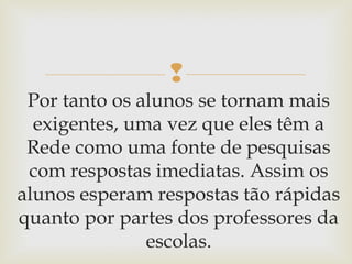 
Por tanto os alunos se tornam mais
exigentes, uma vez que eles têm a
Rede como uma fonte de pesquisas
com respostas imediatas. Assim os
alunos esperam respostas tão rápidas
quanto por partes dos professores da
escolas.
 