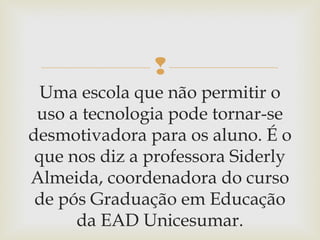 
Uma escola que não permitir o
uso a tecnologia pode tornar-se
desmotivadora para os aluno. É o
que nos diz a professora Siderly
Almeida, coordenadora do curso
de pós Graduação em Educação
da EAD Unicesumar.
 