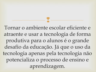 
Tornar o ambiente escolar eficiente e
atraente e usar a tecnologia de forma
produtiva para o alunos é o grande
desafio da educação. Já que o uso da
tecnologia apenas pela tecnologia não
potencializa o processo de ensino e
aprendizagem.
 
