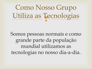 
Somos pessoas normais e como
grande parte da população
mundial utilizamos as
tecnologias no nosso dia-a-dia.
Como Nosso Grupo
Utiliza as Tecnologias
 