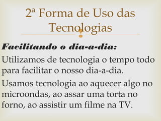 
Facilitando o dia-a-dia:
Utilizamos de tecnologia o tempo todo
para facilitar o nosso dia-a-dia.
Usamos tecnologia ao aquecer algo no
microondas, ao assar uma torta no
forno, ao assistir um filme na TV.
2ª Forma de Uso das
Tecnologias
 
