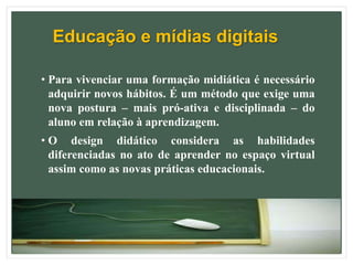 Educação e mídias digitais
• Para vivenciar uma formação midiática é necessário
adquirir novos hábitos. É um método que exige uma
nova postura – mais pró-ativa e disciplinada – do
aluno em relação à aprendizagem.
• O design didático considera as habilidades
diferenciadas no ato de aprender no espaço virtual
assim como as novas práticas educacionais.
 