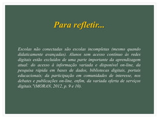 Para refletir...
Escolas não conectadas são escolas incompletas (mesmo quando
didaticamente avançadas). Alunos sem acesso contínuo às redes
digitais estão excluídos de uma parte importante da aprendizagem
atual: do acesso à informação variada e disponível on-line, da
pesquisa rápida em bases de dados, bibliotecas digitais, portais
educacionais; da participação em comunidades de interesse, nos
debates e publicações on-line, enfim, da variada oferta de serviços
digitais."(MORAN, 2012, p. 9 e 10).
 