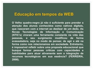 Educação em tempos da WEB
O Velho quadro-negro já não é suficiente para prender a
atenção dos alunos conhecidos como nativos digitais,
que nasceram com a internet ao deslizar de um dedo. As
Novas Tecnologias de Informação e Comunicação
(NTIC's) viraram uma ferramenta constante na vida das
pessoas, e seu surgimento modificou de forma
avassaladora, seja no modo de pensar, de agir e até na
forma como nos relacionamos em sociedade. Entretanto,
é impossível refletir sobre uma proposta educacional que
busque formar pessoas críticas com capacidades e
habilidades para atuar ativamente sem a integração de
recursos tecnológicos em sua essência? (FERREIRA,
2008).
 