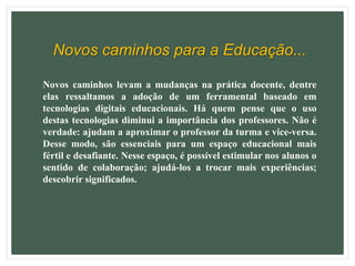Novos caminhos para a Educação...
Novos caminhos levam a mudanças na prática docente, dentre
elas ressaltamos a adoção de um ferramental baseado em
tecnologias digitais educacionais. Há quem pense que o uso
destas tecnologias diminui a importância dos professores. Não é
verdade: ajudam a aproximar o professor da turma e vice-versa.
Desse modo, são essenciais para um espaço educacional mais
fértil e desafiante. Nesse espaço, é possível estimular nos alunos o
sentido de colaboração; ajudá-los a trocar mais experiências;
descobrir significados.
 