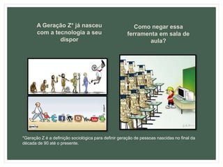 A Geração Z* já nasceu
com a tecnologia a seu
dispor
Como negar essa
ferramenta em sala de
aula?
*Geração Z é a definição sociológica para definir geração de pessoas nascidas no final da
década de 90 até o presente.
 