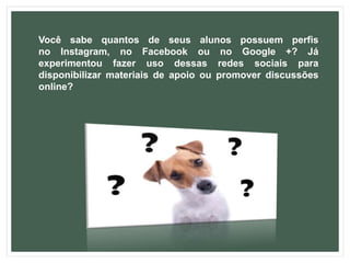Você sabe quantos de seus alunos possuem perfis
no Instagram, no Facebook ou no Google +? Já
experimentou fazer uso dessas redes sociais para
disponibilizar materiais de apoio ou promover discussões
online?
 