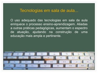 Tecnologias em sala de aula...
O uso adequado das tecnologias em sala de aula
enriquece o processo ensino-aprendizagem. Aliadas
a outras práticas pedagógicas, aumentam o espectro
de atuação, ajudando na construção de uma
educação mais ampla e pertinente.
 