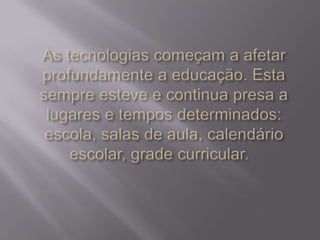 As tecnologias começam a afetar profundamente a educação. Esta sempre esteve e continua presa a lugares e tempos determinados: escola, salas de aula, calendário escolar, grade curricular.  