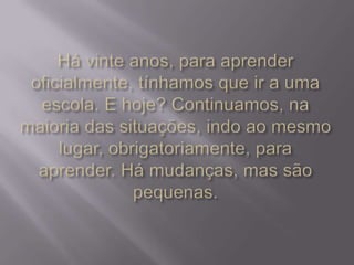 Há vinte anos, para aprender oficialmente, tínhamos que ir a uma escola. E hoje? Continuamos, na maioria das situações, indo ao mesmo lugar, obrigatoriamente, para aprender. Há mudanças, mas são pequenas.