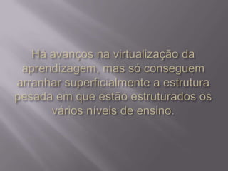 Há avanços na virtualização da aprendizagem, mas só conseguem arranhar superficialmente a estrutura pesada em que estão estruturados os vários níveis de ensino.