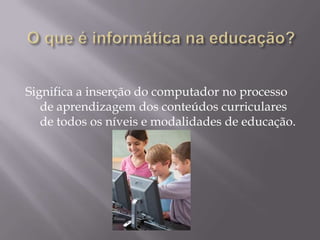 O que é informática na educação?Significa a inserção do computador no processo de aprendizagem dos conteúdos curriculares de todos os níveis e modalidades de educação.