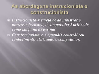 As abordagens instrucionista e construcionistaInstrucionista-> tarefa de administrar o processo de ensino, o computador é utilizado como maquina de ensinar Construcionista-> o aprendiz constrói seu conhecimento utilizando o computador.