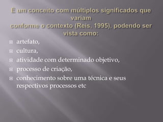 É um conceito com múltiplos significados que variam conforme o contexto (Reis, 1995), podendo ser vista como:artefato, cultura, atividade com determinado objetivo, processo de criação, conhecimento sobre uma técnica e seus respectivos processos etc