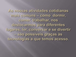 As nossas atividades cotidianas mais comuns – como  dormir, comer, trabalhar, nos deslocarmos para diferentes lugares, ler, conversar e se divertir – são possíveis graças às tecnologias a que temos acesso.