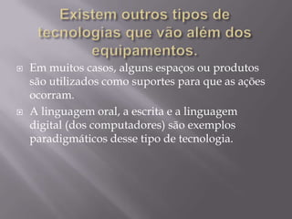 Existem outros tipos de tecnologias que vão além dos equipamentos.Em muitos casos, alguns espaços ou produtos são utilizados como suportes para que as ações ocorram.A linguagem oral, a escrita e a linguagem digital (dos computadores) são exemplos paradigmáticos desse tipo de tecnologia. 