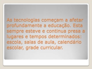 As tecnologias começam a afetar profundamente a educação. Esta sempre esteve e continua presa a lugares e tempos determinados: escola, salas de aula, calendário escolar, grade curricular.  