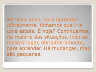 Há vinte anos, para aprender oficialmente, tínhamos que ir a uma escola. E hoje? Continuamos, na maioria das situações, indo ao mesmo lugar, obrigatoriamente, para aprender. Há mudanças, mas são pequenas.