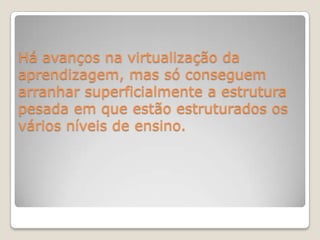 Há avanços na virtualização da aprendizagem, mas só conseguem arranhar superficialmente a estrutura pesada em que estão estruturados os vários níveis de ensino.