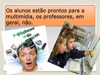Os alunos estão prontos para a multimídia, os professores, em geral, não. 
