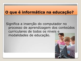 O que é informática na educação?Significa a inserção do computador no processo de aprendizagem dos conteúdos curriculares de todos os níveis e modalidades de educação.