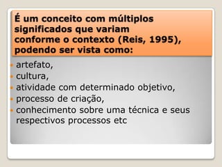 É um conceito com múltiplos significados que variam conforme o contexto (Reis, 1995), podendo ser vista como:artefato, cultura, atividade com determinado objetivo, processo de criação, conhecimento sobre uma técnica e seus respectivos processos etc