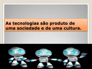 As tecnologias são produto de uma sociedade e de uma cultura.