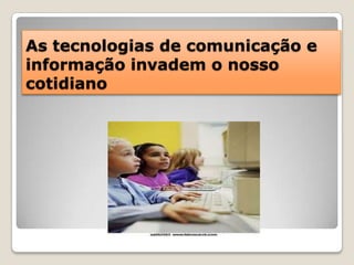 As tecnologias de comunicação e informação invadem o nosso cotidiano 