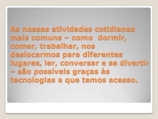 As nossas atividades cotidianas mais comuns – como  dormir, comer, trabalhar, nos deslocarmos para diferentes lugares, ler, conversar e se divertir – são possíveis graças às tecnologias a que temos acesso.