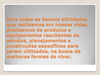 Para todas as demais atividades que realizamos em nossas vidas, precisamos de produtos e equipamentos resultantes de estudos, planejamentos e construções específicos para serem utilizados, na busca de melhores formas de viver. 