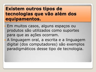 Existem outros tipos de tecnologias que vão além dos equipamentos.Em muitos casos, alguns espaços ou produtos são utilizados como suportes para que as ações ocorram.A linguagem oral, a escrita e a linguagem digital (dos computadores) são exemplos paradigmáticos desse tipo de tecnologia. 