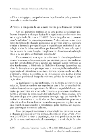 A política de educação profissional no Governo Lula...



política e pedagógica, que poderiam ser impulsionadas pelo governo, fi-
cam cada vez mais afastadas.

O PROEJA: a conquista de um direito restrito pela formação mínima
       Um dos princípios norteadores de uma política de educação pro-
fissional integrada à educação básica foi a regulamentação dos cursos que,
sob a vigência do Decreto n. 2.208/97, foram abrigados sob o denomi-
nado “nível básico” da educação profissional. A oferta desses cursos, como
parte da política de educação profissional do governo anterior, objetivava
atender a demandas por qualificação e requalificação profissional da po-
pulação adulta de baixa escolaridade por intermédio de uma rede especí-
fica de cursos de curta duração, completamente dissociados da educação
básica e de um plano de formação continuada.8
       Enquanto o MEC se ocupava especialmente da educação profissional
técnica, sem uma política consistente que atentasse para as demandas so-
ciais dos trabalhadores jovens e adultos que realizam cursos supletivos de
nível fundamental, o Ministério do Trabalho e Emprego desenvolveu seu
plano de formação sem se preocupar com a recuperação da escolaridade e a
organização de itinerários formativos. Setores expressivos da sociedade
afirmavam, então, a necessidade de se implementar uma política pública
de formação profissional, integrada ao sistema público de emprego e à edu-
cação básica.
       A qualificação e a requalificação, seja na forma de cursos ou de
módulos, deveriam também ser organizadas com o fim de constituir iti-
nerários formativos correspondentes às diferentes especialidades ou ocu-
pações pertencentes aos setores da economia e promover, simultanea-
mente, a elevação de escolaridade dos trabalhadores. Nessa medida, seria
fundamental que esses cursos obtivessem aprovação legal por meio do for-
necimento de créditos e certificados escolares reconhecidos pelo MEC e
pelo MTE e, dessa forma, fossem vinculados aos processos regulares de en-
sino e também reconhecidos e considerados pelas empresas em negocia-
ções, convenções e contratos coletivos.
       Essas preocupações orientaram a formulação das premissas às quais
a educação profissional deveria atender, descritas no artigo 2º do Decre-
to n. 5.154/2004, a saber: a organização, por áreas profissionais, em fun-
ção da estrutura socioocupacional e tecnológica; e a articulação de esfor-


1096          Educ. Soc., Campinas, vol. 26, n. 92, p. 1087-1113, Especial - Out. 2005
                                          Disponível em <http://www.cedes.unicamp.br>
 