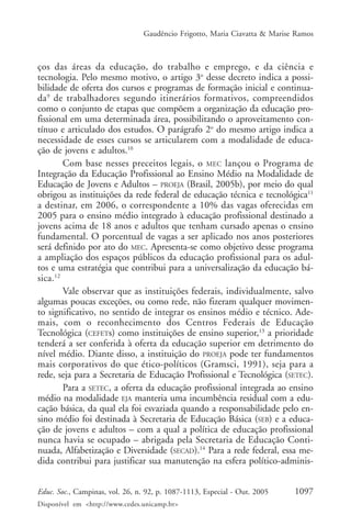 Gaudêncio Frigotto, Maria Ciavatta & Marise Ramos



ços das áreas da educação, do trabalho e emprego, e da ciência e
tecnologia. Pelo mesmo motivo, o artigo 3o desse decreto indica a possi-
bilidade de oferta dos cursos e programas de formação inicial e continua-
da 9 de trabalhadores segundo itinerários formativos, compreendidos
como o conjunto de etapas que compõem a organização da educação pro-
fissional em uma determinada área, possibilitando o aproveitamento con-
tínuo e articulado dos estudos. O parágrafo 2o do mesmo artigo indica a
necessidade de esses cursos se articularem com a modalidade de educa-
ção de jovens e adultos.10
        Com base nesses preceitos legais, o MEC lançou o Programa de
Integração da Educação Profissional ao Ensino Médio na Modalidade de
Educação de Jovens e Adultos – PROEJA (Brasil, 2005b), por meio do qual
obrigou as instituições da rede federal de educação técnica e tecnológica11
a destinar, em 2006, o correspondente a 10% das vagas oferecidas em
2005 para o ensino médio integrado à educação profissional destinado a
jovens acima de 18 anos e adultos que tenham cursado apenas o ensino
fundamental. O porcentual de vagas a ser aplicado nos anos posteriores
será definido por ato do MEC. Apresenta-se como objetivo desse programa
a ampliação dos espaços públicos da educação profissional para os adul-
tos e uma estratégia que contribui para a universalização da educação bá-
sica.12
        Vale observar que as instituições federais, individualmente, salvo
algumas poucas exceções, ou como rede, não fizeram qualquer movimen-
to significativo, no sentido de integrar os ensinos médio e técnico. Ade-
mais, com o reconhecimento dos Centros Federais de Educação
Tecnológica (CEFETs) como instituições de ensino superior,13 a prioridade
tenderá a ser conferida à oferta da educação superior em detrimento do
nível médio. Diante disso, a instituição do PROEJA pode ter fundamentos
mais corporativos do que ético-políticos (Gramsci, 1991), seja para a
rede, seja para a Secretaria de Educação Profissional e Tecnológica (SETEC).
        Para a SETEC, a oferta da educação profissional integrada ao ensino
médio na modalidade EJA manteria uma incumbência residual com a edu-
cação básica, da qual ela foi esvaziada quando a responsabilidade pelo en-
sino médio foi destinada à Secretaria de Educação Básica (SEB) e a educa-
ção de jovens e adultos – com a qual a política de educação profissional
nunca havia se ocupado – abrigada pela Secretaria de Educação Conti-
nuada, Alfabetização e Diversidade (SECAD).14 Para a rede federal, essa me-
dida contribui para justificar sua manutenção na esfera político-adminis-


Educ. Soc., Campinas, vol. 26, n. 92, p. 1087-1113, Especial - Out. 2005    1097
Disponível em <http://www.cedes.unicamp.br>
 