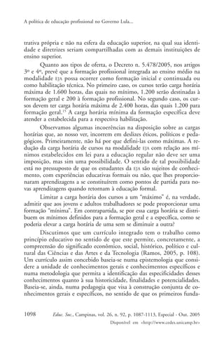 A política de educação profissional no Governo Lula...



trativa própria e não na esfera da educação superior, na qual sua identi-
dade e diretrizes seriam compartilhadas com as demais instituições de
ensino superior.
       Quanto aos tipos de oferta, o Decreto n. 5.478/2005, nos artigos
3º e 4º, prevê que a formação profissional integrada ao ensino médio na
modalidade EJA possa ocorrer como formação inicial e continuada ou
como habilitação técnica. No primeiro caso, os cursos terão carga horária
máxima de 1.600 horas, das quais no mínimo, 1.200 serão destinadas à
formação geral e 200 à formação profissional. No segundo caso, os cur-
sos devem ter carga horária máxima de 2.400 horas, das quais 1.200 para
formação geral.15 A carga horária mínima da formação específica deve
atender a estabelecida para a respectiva habilitação.
       Observamos algumas incoerências na disposição sobre as cargas
horárias que, ao nosso ver, incorrem em deslizes éticos, políticos e peda-
gógicos. Primeiramente, não há por que defini-las como máximas. A re-
dução da carga horária de cursos na modalidade EJA com relação aos mí-
nimos estabelecidos em lei para a educação regular não deve ser uma
imposição, mas sim uma possibilidade. O sentido de tal possibilidade
está no pressuposto de que os estudantes da EJA são sujeitos de conheci-
mento, com experiências educativas formais ou não, que lhes proporcio-
naram aprendizagens a se constituírem como pontos de partida para no-
vas aprendizagens quando retornam à educação formal.
       Limitar a carga horária dos cursos a um “máximo” é, na verdade,
admitir que aos jovens e adultos trabalhadores se pode proporcionar uma
formação “mínima”. Em contrapartida, se por essa carga horária se distri-
buem os mínimos definidos para a formação geral e a específica, como se
poderia elevar a carga horária de uma sem se diminuir a outra?
       Discutimos que um currículo integrado tem o trabalho como
princípio educativo no sentido de que este permite, concretamente, a
compreensão do significado econômico, social, histórico, político e cul-
tural das Ciências e das Artes e da Tecnologia (Ramos, 2005, p. 108).
Um currículo assim concebido baseia-se numa epistemologia que consi-
dere a unidade de conhecimentos gerais e conhecimentos específicos e
numa metodologia que permita a identificação das especificidades desses
conhecimentos quanto à sua historicidade, finalidades e potencialidades.
Baseia-se, ainda, numa pedagogia que visa à construção conjunta de co-
nhecimentos gerais e específicos, no sentido de que os primeiros funda-


1098          Educ. Soc., Campinas, vol. 26, n. 92, p. 1087-1113, Especial - Out. 2005
                                          Disponível em <http://www.cedes.unicamp.br>
 