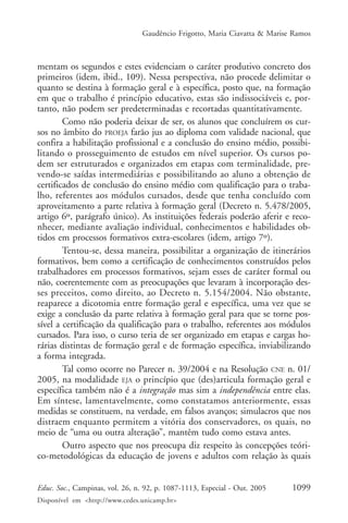 Gaudêncio Frigotto, Maria Ciavatta & Marise Ramos



mentam os segundos e estes evidenciam o caráter produtivo concreto dos
primeiros (idem, ibid., 109). Nessa perspectiva, não procede delimitar o
quanto se destina à formação geral e à específica, posto que, na formação
em que o trabalho é princípio educativo, estas são indissociáveis e, por-
tanto, não podem ser predeterminadas e recortadas quantitativamente.
        Como não poderia deixar de ser, os alunos que concluírem os cur-
sos no âmbito do PROEJA farão jus ao diploma com validade nacional, que
confira a habilitação profissional e a conclusão do ensino médio, possibi-
litando o prosseguimento de estudos em nível superior. Os cursos po-
dem ser estruturados e organizados em etapas com terminalidade, pre-
vendo-se saídas intermediárias e possibilitando ao aluno a obtenção de
certificados de conclusão do ensino médio com qualificação para o traba-
lho, referentes aos módulos cursados, desde que tenha concluído com
aproveitamento a parte relativa à formação geral (Decreto n. 5.478/2005,
artigo 6º, parágrafo único). As instituições federais poderão aferir e reco-
nhecer, mediante avaliação individual, conhecimentos e habilidades ob-
tidos em processos formativos extra-escolares (idem, artigo 7º).
        Tentou-se, dessa maneira, possibilitar a organização de itinerários
formativos, bem como a certificação de conhecimentos construídos pelos
trabalhadores em processos formativos, sejam esses de caráter formal ou
não, coerentemente com as preocupações que levaram à incorporação des-
ses preceitos, como direito, ao Decreto n. 5.154/2004. Não obstante,
reaparece a dicotomia entre formação geral e específica, uma vez que se
exige a conclusão da parte relativa à formação geral para que se torne pos-
sível a certificação da qualificação para o trabalho, referentes aos módulos
cursados. Para isso, o curso teria de ser organizado em etapas e cargas ho-
rárias distintas de formação geral e de formação específica, inviabilizando
a forma integrada.
        Tal como ocorre no Parecer n. 39/2004 e na Resolução CNE n. 01/
2005, na modalidade EJA o princípio que (des)articula formação geral e
específica também não é a integração mas sim a independência entre elas.
Em síntese, lamentavelmente, como constatamos anteriormente, essas
medidas se constituem, na verdade, em falsos avanços; simulacros que nos
distraem enquanto permitem a vitória dos conservadores, os quais, no
meio de “uma ou outra alteração”, mantêm tudo como estava antes.
        Outro aspecto que nos preocupa diz respeito às concepções teóri-
co-metodológicas da educação de jovens e adultos com relação às quais


Educ. Soc., Campinas, vol. 26, n. 92, p. 1087-1113, Especial - Out. 2005    1099
Disponível em <http://www.cedes.unicamp.br>
 