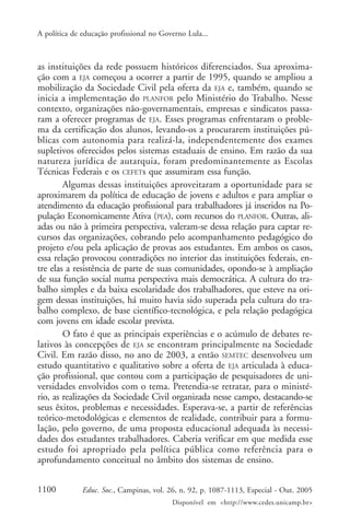 A política de educação profissional no Governo Lula...



as instituições da rede possuem históricos diferenciados. Sua aproxima-
ção com a EJA começou a ocorrer a partir de 1995, quando se ampliou a
mobilização da Sociedade Civil pela oferta da EJA e, também, quando se
inicia a implementação do PLANFOR pelo Ministério do Trabalho. Nesse
contexto, organizações não-governamentais, empresas e sindicatos passa-
ram a oferecer programas de EJA. Esses programas enfrentaram o proble-
ma da certificação dos alunos, levando-os a procurarem instituições pú-
blicas com autonomia para realizá-la, independentemente dos exames
supletivos oferecidos pelos sistemas estaduais de ensino. Em razão da sua
natureza jurídica de autarquia, foram predominantemente as Escolas
Técnicas Federais e os CEFETs que assumiram essa função.
        Algumas dessas instituições aproveitaram a oportunidade para se
aproximarem da política de educação de jovens e adultos e para ampliar o
atendimento da educação profissional para trabalhadores já inseridos na Po-
pulação Economicamente Ativa (PEA), com recursos do PLANFOR. Outras, ali-
adas ou não à primeira perspectiva, valeram-se dessa relação para captar re-
cursos das organizações, cobrando pelo acompanhamento pedagógico do
projeto e/ou pela aplicação de provas aos estudantes. Em ambos os casos,
essa relação provocou contradições no interior das instituições federais, en-
tre elas a resistência de parte de suas comunidades, opondo-se à ampliação
de sua função social numa perspectiva mais democrática. A cultura do tra-
balho simples e da baixa escolaridade dos trabalhadores, que esteve na ori-
gem dessas instituições, há muito havia sido superada pela cultura do tra-
balho complexo, de base científico-tecnológica, e pela relação pedagógica
com jovens em idade escolar prevista.
        O fato é que as principais experiências e o acúmulo de debates re-
lativos às concepções de EJA se encontram principalmente na Sociedade
Civil. Em razão disso, no ano de 2003, a então SEMTEC desenvolveu um
estudo quantitativo e qualitativo sobre a oferta de EJA articulada à educa-
ção profissional, que contou com a participação de pesquisadores de uni-
versidades envolvidos com o tema. Pretendia-se retratar, para o ministé-
rio, as realizações da Sociedade Civil organizada nesse campo, destacando-se
seus êxitos, problemas e necessidades. Esperava-se, a partir de referências
teórico-metodológicas e elementos de realidade, contribuir para a formu-
lação, pelo governo, de uma proposta educacional adequada às necessi-
dades dos estudantes trabalhadores. Caberia verificar em que medida esse
estudo foi apropriado pela política pública como referência para o
aprofundamento conceitual no âmbito dos sistemas de ensino.


1100          Educ. Soc., Campinas, vol. 26, n. 92, p. 1087-1113, Especial - Out. 2005
                                          Disponível em <http://www.cedes.unicamp.br>
 